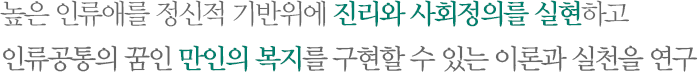 높은 인류애를 정신적 기반위에 진리와 사회정의를 실현하고 인류공통의 꿈인 만인의 복지를 구현할 수 있는 이론과 실천을 연구